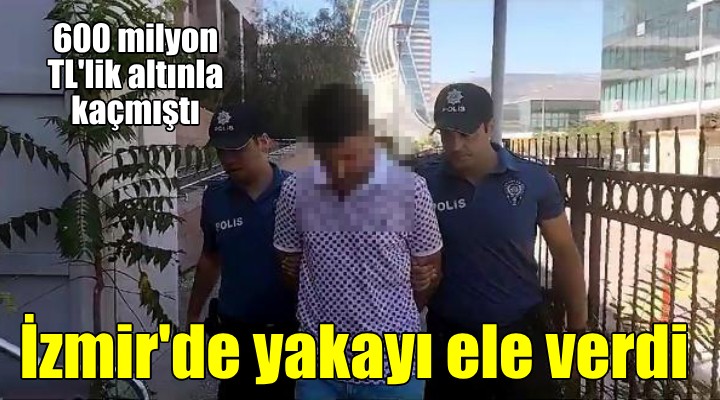 600 milyon TL lik altınla kaçmıştı, İzmir de yakalandı
