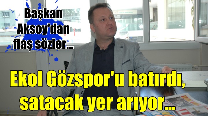 Başkan Aksoy dan flaş sözler... Ekol Gözspor u batırdı, satacak yer arıyor!