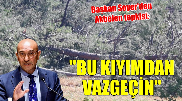 Başkan Soyer den Akbelen tepkisi:  Bu kıyımdan vazgeçin 