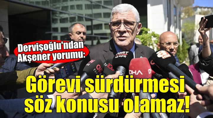 Dervişoğlu: Akşener’in görevi sürdürmesi artık söz konusu olamaz!