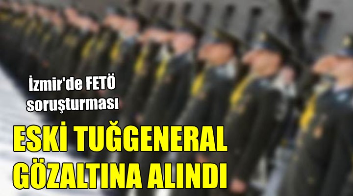 İzmir de FETÖ soruşturması... ESKİ TUĞGENERAL GÖZALTINA ALINDI