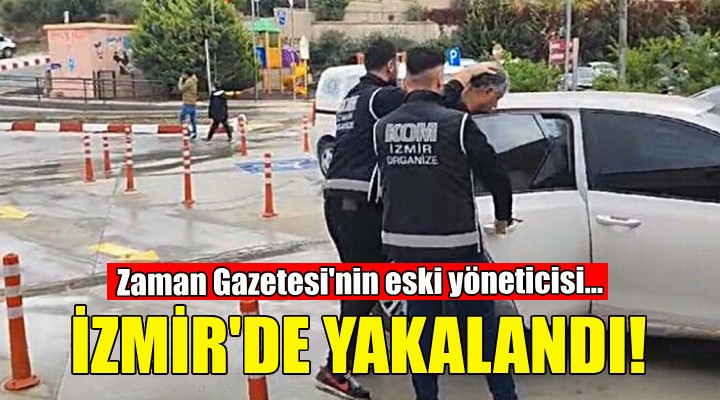 Zaman Gazetesi nin eski yöneticisi İzmir de yakalandı!