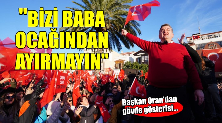 Başkan Oran dan gövde gösterisi...  BİZİ BABA OCAĞIMIZDAN AYIRMAYIN 