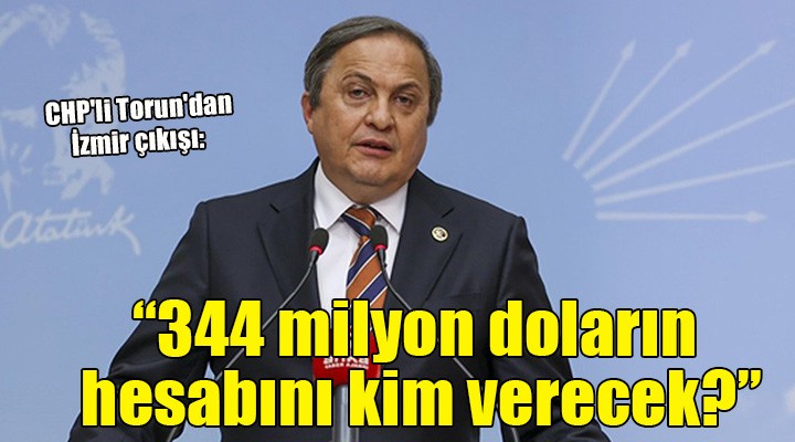 CHP li Torun dan İzmir çıkışı:  344 milyon doların hesabını nasıl vereceksiniz? 