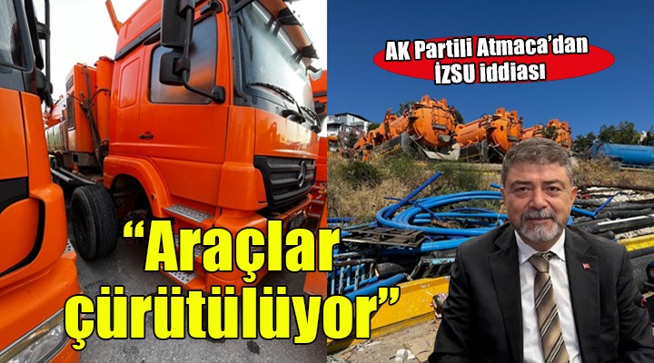 AK Parti Grup Sözcüsü Atmaca:  İZSU da milyonluk araçlar çürütülüyor 
