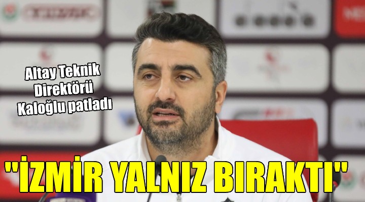 Altay da Kaloğlu isyan etti:  İzmir bizi yalnız bıraktı!