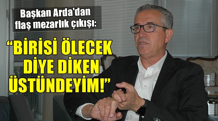 Başkan Arda dan flaş mezarlık çıkışı... BİRİSİ ÖLECEK DİYE DİKEN ÜSTÜNDEYİM!