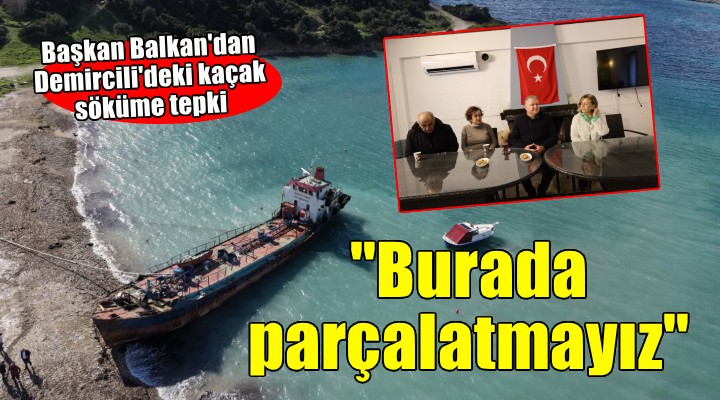 Başkan Balkan dan Demircili de kaçak söküme tepki:  Bu gemiyi burada parçalatmayız 