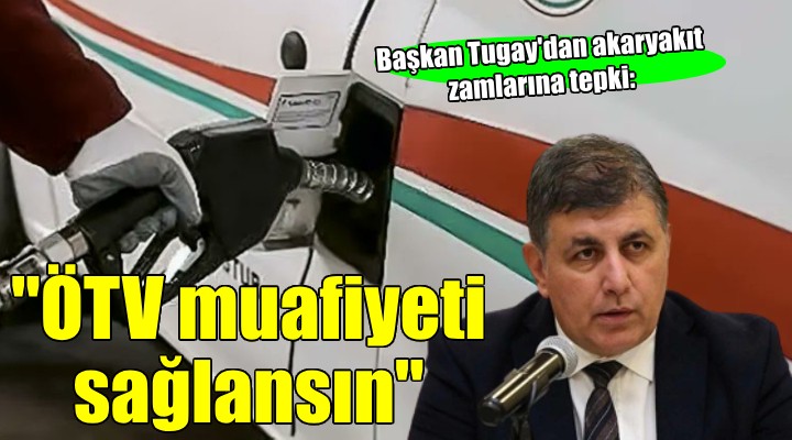 Başkan Tugay dan akaryakıt zamlarına tepki:  ÖTV muafiyeti sağlansın 