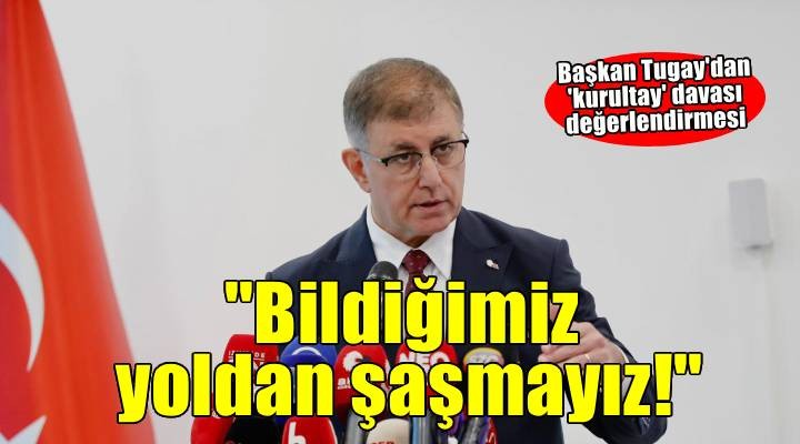Başkan Tugay dan kurultay davası değerlendirmesi..  Bildiğimiz yoldan şaşmayız! 
