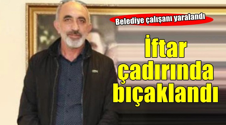 Belediye çalışanı iftar çadırında bıçaklandı