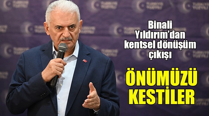 Binali Yıldırım dan kentsel dönüşüm çıkışı: ÖNÜMÜZÜ KESTİLER