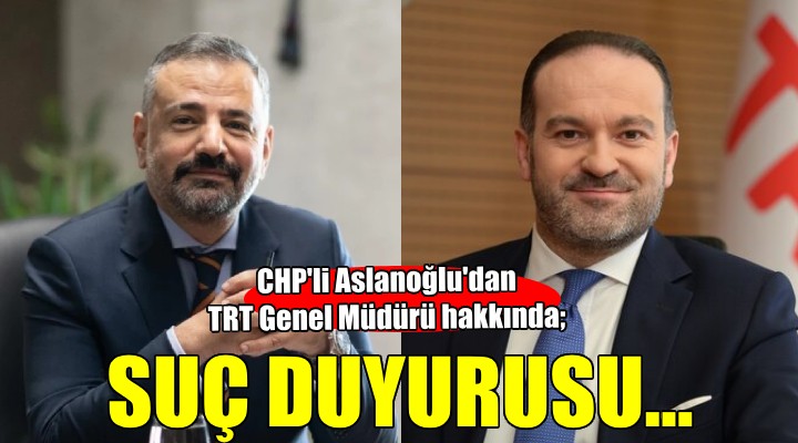 CHP li Aslanoğlu dan TRT Genel Müdürü hakkında suç duyurusu!