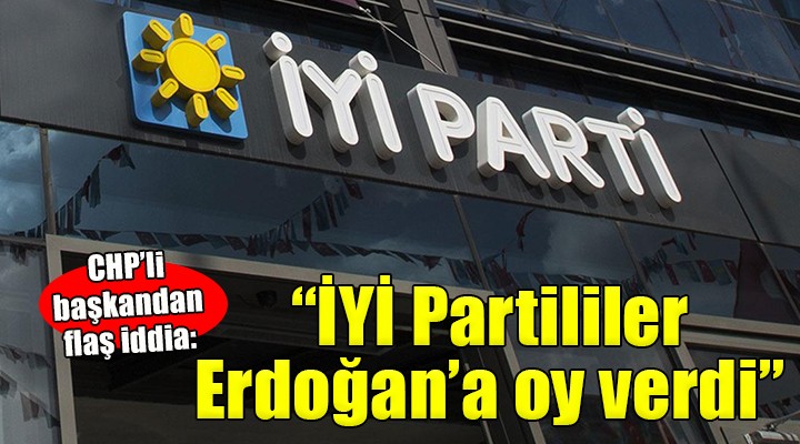 CHP li Başkan dan flaş iddia:  İYİ Partililer Erdoğan a oy verdi 