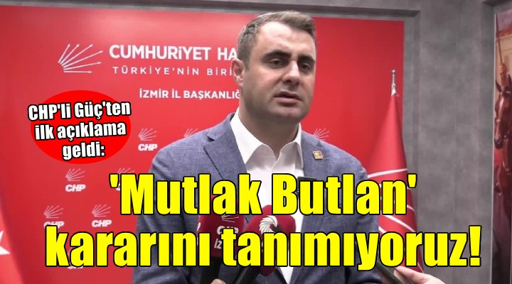 CHP'li Güç: 'Mutlak Butlan kararını tanımıyoruz'