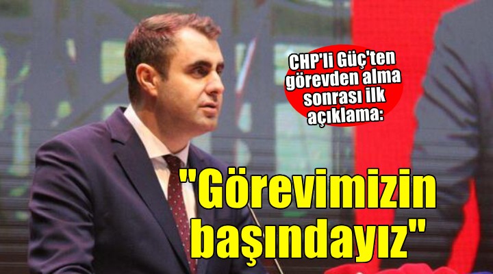 CHP'li Güç'ten görevden alma sonrası ilk açıklama: ''Görevimizin başındayız''