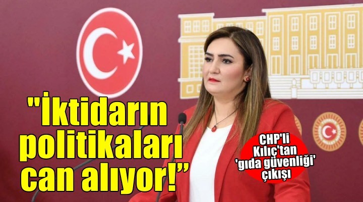 CHP li Kılıç tan  gıda güvenliği  çıkışı: Bu ülkede gıda değil, iktidarın politikaları can alıyor!