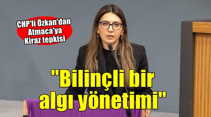 CHP li Özkan dan Atmaca ya Kiraz tepkisi..  Bilinçli bir algı yönetimi 