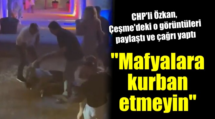 CHP li Özkan dan Çeşme çağrısı:  Mafyalara kurban etmeyin 