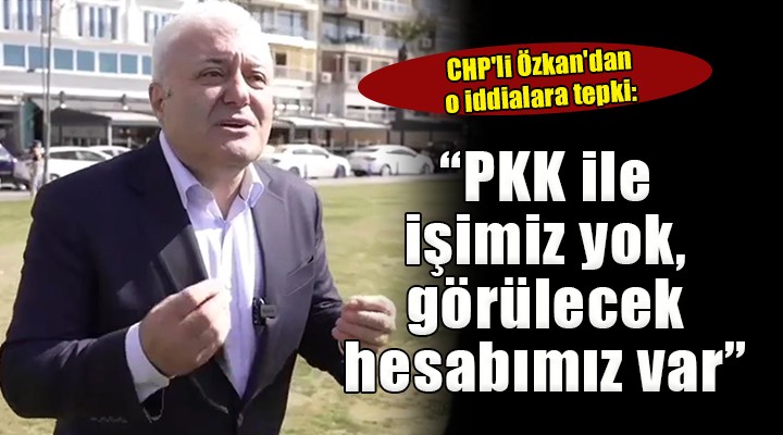 CHP li Özkan dan o iddialara tepki:   PKK ile işimiz yok, görülecek hesabımız var 