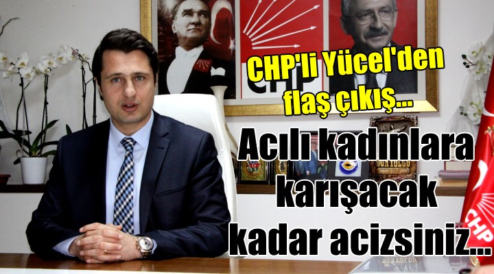 CHP li Yücel den flaş çıkış... ACILI KADINLARA KARIŞACAK KADAR ACİZSİNİZ...