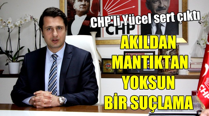 CHP li Yücel sert çıktı...  AKILDAN MANTIKTAN YOKSUN BİR SUÇLAMA 