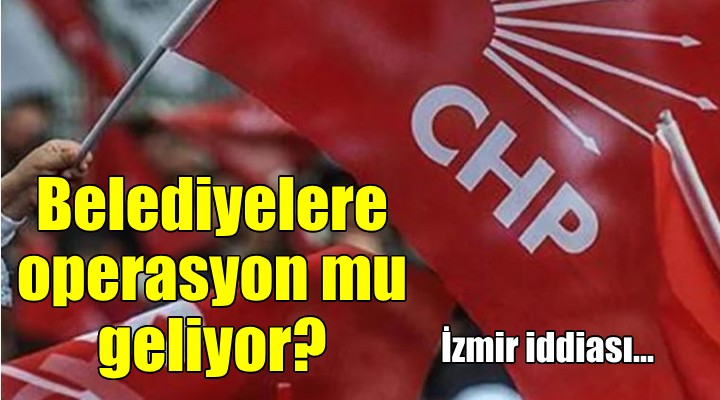 CHP li belediyelere operasyon geliyor iddiası