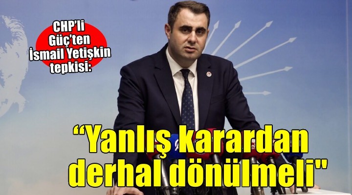 CHP’li Güç’ten İsmail Yetişkin tepkisi: Yanlış karardan derhal dönülmeli'
