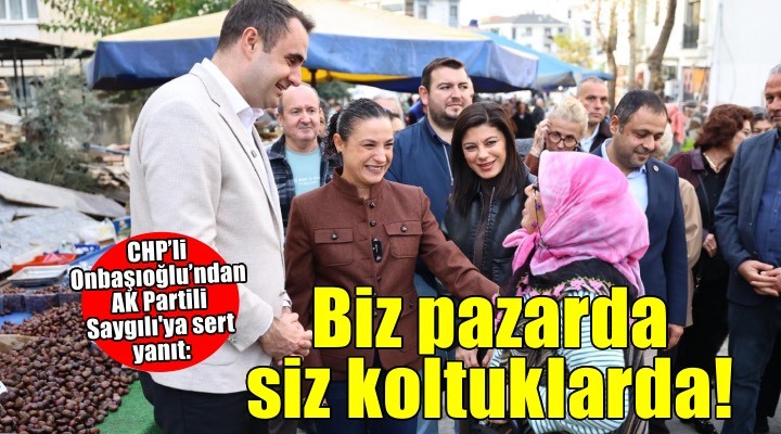CHP’li Onbaşıoğlu’ndan AK Partili Saygılı'ya sert yanıt: Biz Pazarda halkın içindeyiz, siz koltuklarda