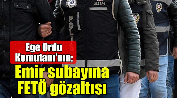 Ege Ordu Komutanı nın emir subayına FETÖ gözaltısı