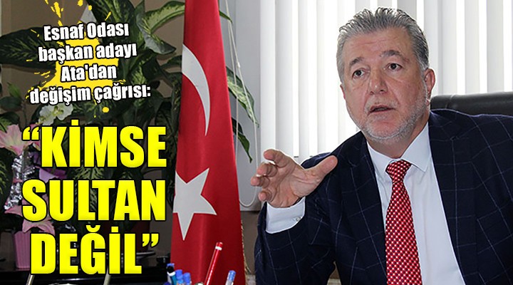 Esnaf Odası başkan adayı Ata dan değişim çağrısı: KİMSE SULTAN DEĞİL