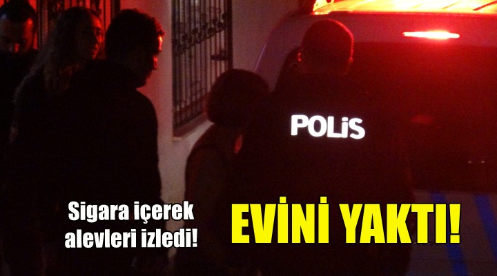 Evini yaktı, sigara içerek alevleri izlerken bulundu!