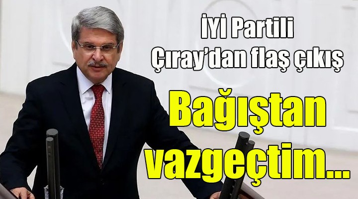 İYİ Partili Çıray dan flaş çıkış! Bağıştan vazgeçtim, çünkü...