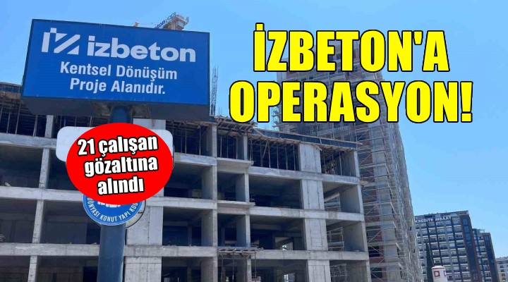 İZBETON a operasyon... 21 çalışan gözaltına alındı