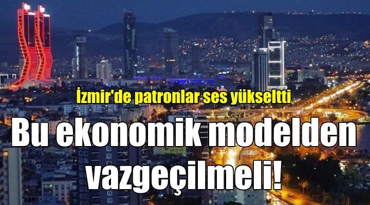 İzmir de patronlar ses yükseltti: BU EKONOMİK MODELDEN VAZGEÇİLMELİ!