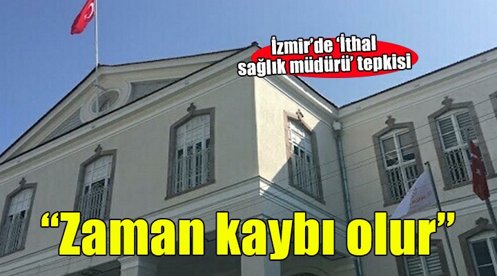 İzmir e ithal sağlık müdürü tepkisi...  Zaman kaybı olacaktır 
