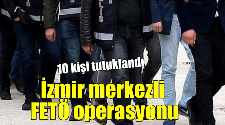 İzmir merkezli FETÖ operasyonu: 10 kişi tutuklandı!