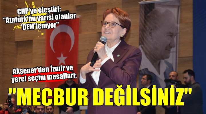 Meral Akşener den İzmir mesajları...  MECBUR DEĞİLSİNİZ! 