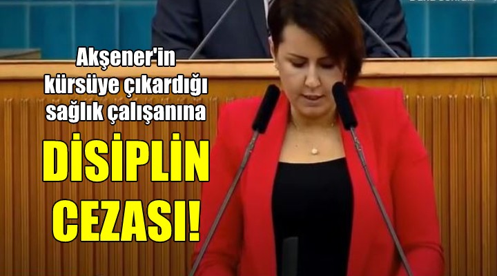 Meral Akşener in kürsüye davet ettiği sağlık çalışanına disiplin cezası