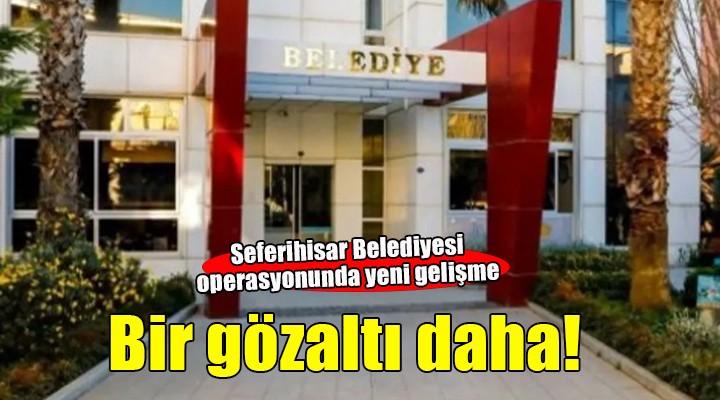 Seferihisar Belediyesi operasyonunda yeni gözaltı!